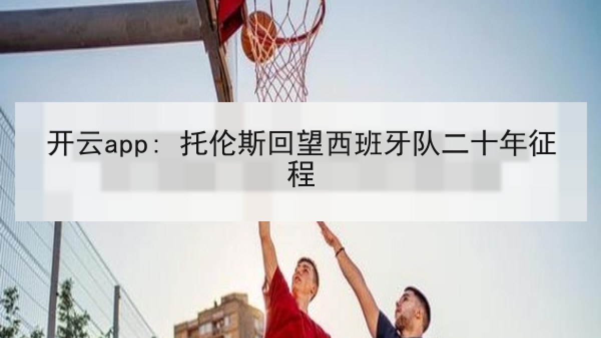 开云app: 托伦斯回望西班牙队二十年征程